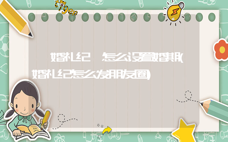 《婚礼纪》怎么设置婚期(婚礼纪怎么发朋友圈)