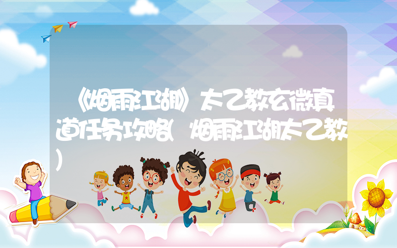 《烟雨江湖》太乙教玄微真道任务攻略(烟雨江湖太乙教)