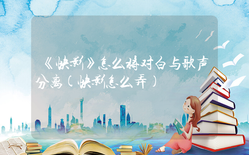 《快影》怎么将对白与歌声分离(快影怎么弄)