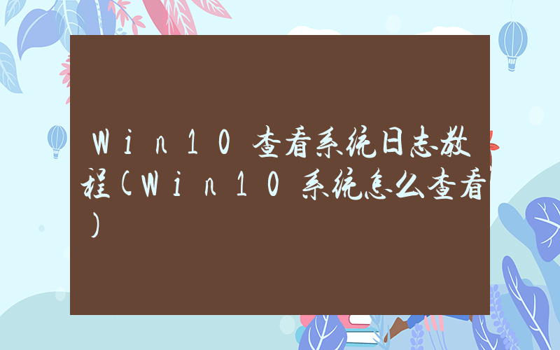 Win10查看系统日志教程(Win10系统怎么查看)