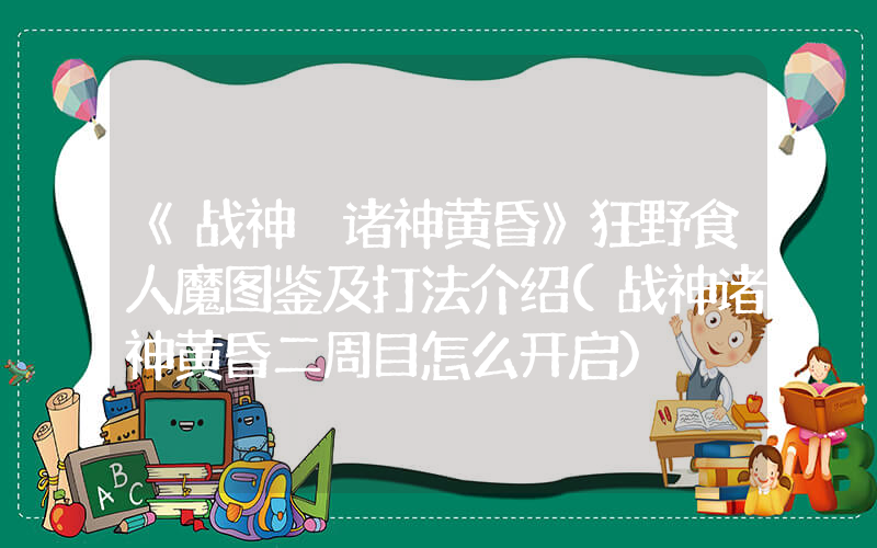 《战神 诸神黄昏》狂野食人魔图鉴及打法介绍(战神诸神黄昏二周目怎么开启)