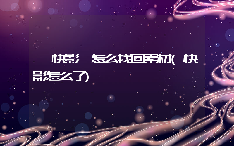 《快影》怎么找回素材(快影怎么了)